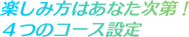 楽しみ方はあなた次第！ ４つのコース設定